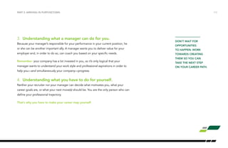 PART 2: ARRIVING IN PURPOSETOWN /13 
3. Understanding what a manager can do for you. 
Because your manager’s responsible for your performance in your current position, he 
or she can be another important ally. A manager wants you to deliver value for your 
employer and, in order to do so, can coach you based on your specific needs. 
Remember: your company has a lot invested in you, so it’s only logical that your 
manager wants to understand your work style and professional aspirations in order to 
help you—and simultaneously your company—progress. 
4. Understanding what you have to do for yourself. 
Neither your recruiter nor your manager can decide what motivates you, what your 
career goals are, or what your next move(s) should be. You are the only person who can 
define your professional trajectory. 
That’s why you have to make your career map yourself. 
DON’T WAIT FOR 
OPPORTUNITIES 
TO HAPPEN: WORK 
TOWARDS CREATING 
THEM SO YOU CAN 
TAKE THE NEXT STEP 
ON YOUR CAREER PATH. 
 