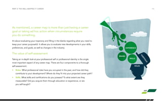 PART 3: THE WELL-MAPPED IT CAREER /16 
As mentioned, a career map is more than just having a career 
goal or taking ad hoc action when circumstances require 
you do something. 
It’s about evaluating your trajectory and filling in the blanks regarding what you need to 
keep your career purposeful. It allows you to evaluate new developments in your skills, 
preferences, and goals, as well as changes in the industry. 
The value of self-assessment 
Taking an in-depth look at your professional self or professional identity is the single 
most important aspect of any career map. There are four components to a thorough 
self-assessment: 
• Roles. What professional roles have you occupied in the past, and how did they 
contribute to your development? Where do they fit into your projected career path? 
• Skills. What skills and certifications do you possess? To what extent are they 
measurable? Did you acquire them through education or experience, or are 
you self-taught? 
EXPERIENCE 
SKILLS 
ROLES 
BRAND 
PORTFOLIO 
 