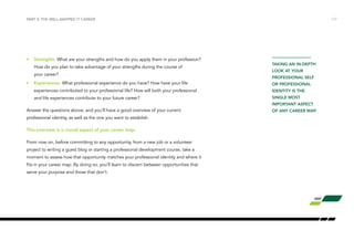 /17 
PART 3: THE WELL-MAPPED IT CAREER 
• Strengths. What are your strengths and how do you apply them in your profession? 
How do you plan to take advantage of your strengths during the course of 
your career? 
• Experiences. What professional experience do you have? How have your life 
experiences contributed to your professional life? How will both your professional 
and life experiences contribute to your future career? 
Answer the questions above, and you’ll have a good overview of your current 
professional identity, as well as the one you want to establish. 
This overview is a crucial aspect of your career map. 
From now on, before committing to any opportunity, from a new job or a volunteer 
project to writing a guest blog or starting a professional development course, take a 
moment to assess how that opportunity matches your professional identity and where it 
fits in your career map. By doing so, you’ll learn to discern between opportunities that 
serve your purpose and those that don’t. 
TAKING AN IN-DEPTH 
LOOK AT YOUR 
PROFESSIONAL SELF 
OR PROFESSIONAL 
IDENTITY IS THE 
SINGLE MOST 
IMPORTANT ASPECT 
OF ANY CAREER MAP. 
 