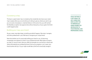 PART 3: THE WELL-MAPPED IT CAREER /19 
Consistency is key 
The key to a good career map is consistency. By consistently returning to your career 
map to assess where you are and what you’re doing to get you where you want to go, 
you can avoid unnecessary or unwanted detours. At the same time, you still maintain 
the flexibility to explore new opportunities without losing focus of your goals. And that’s 
a well-mapped career. 
Building your map, your brand 
As your career map takes shape, something wonderful happens. Recruiters, managers, 
and other professionals in your field start to recognize your unique brand. 
Note that whether you’re consciously building your brand or not, it’s becoming 
increasingly more apparent to those in your professional world. What types of projects 
you take on, how you work, what your skills and strengths are, and how you interact with 
others all broadcast your professional brand. And as you progress in your career, your 
brand evolves with you. So you might as well take control and consciously manage it. 
GOALS SETTING IS 
A KEY ASPECT OF 
ANY CAREER MAP 
AND ALLOWS YOU 
TO PERIODICALLY 
ASSESS WHERE YOU 
ARE RELATIVE TO 
YOUR PERSONAL AND 
PROFESSIONAL GOALS. 
 