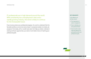 /02 
INTRODUCTION 
IT professionals are in high demand around the world. 
With consistently low unemployment rates and a 
rapidly growing industry, this trend is likely to continue 
for the foreseeable future. 
If you’re serious about your professional progress, it’s crucial to understand that this 
favorable workforce environment alone doesn’t necessarily translate into better job 
prospects. Fortunately, with an overall career plan that helps you better understand 
existing and future opportunities, you stand a much better chance of reaching your 
professional goals. 
KEY HIGHLIGHTS 
In this eBook, you 
will learn about: 
• The importance of 
career management 
• How to develop your 
own personal brand 
• How to build a career 
map that helps you to 
purposefully reach your 
professional goals 
 