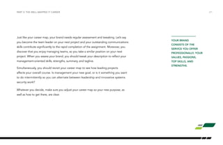 PART 3: THE WELL-MAPPED IT CAREER /21 
Just like your career map, your brand needs regular assessment and tweaking. Let’s say 
you become the team leader on your next project and your outstanding communications 
skills contribute significantly to the rapid completion of the assignment. Moreover, you 
discover that you enjoy managing teams, so you take a similar position on your next 
project. When you assess your brand, you should tweak your description to reflect your 
management-oriented skills, strengths, summary, and tagline. 
Simultaneously, you should revisit your career map to see how leading projects 
affects your overall course. Is management your new goal, or is it something you want 
to do intermittently so you can alternate between leadership and innovative systems 
security work? 
Whatever you decide, make sure you adjust your career map so your new purpose, as 
well as how to get there, are clear. 
YOUR BRAND 
CONSISTS OF THE 
SERVICE YOU OFFER 
PROFESSIONALLY, YOUR 
VALUES, PASSIONS, 
TOP SKILLS, AND 
STRENGTHS. 
 