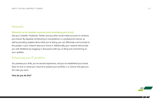 PART 3: THE WELL-MAPPED IT CAREER /22 
Networks 
Networks can be valuable resources when developing your brand. 
Use your LinkedIn, Facebook, Twitter, and any other social media accounts to reinforce 
your brand. By regularly contributing to conversations in a professional manner, as 
well as providing updates about what you’re doing, you can effectively communicate to 
the people in your network what your brand is. Additionally, your network will provide 
you with feedback by engaging in discussions with you or liking and commenting on 
your updates. 
Enhancing your IT portfolio 
You possess your skills, you’ve earned experience, and you’ve established your brand. 
Now it’s time to revise your résumé to present your portfolio in a manner that gets you 
the roles you want. 
How do you do this? 
 
