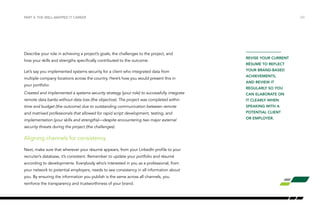 Describe your role in achieving a project’s goals, the challenges to the project, and 
how your skills and strengths specifically contributed to the outcome. 
Let’s say you implemented systems security for a client who integrated data from 
multiple company locations across the country. Here’s how you would present this in 
your portfolio: 
Created and implemented a systems security strategy (your role) to successfully integrate 
remote data banks without data loss (the objective). The project was completed within 
time and budget (the outcome) due to outstanding communication between remote 
and matrixed professionals that allowed for rapid script development, testing, and 
implementation (your skills and strengths)—despite encountering two major external 
security threats during the project (the challenges). 
Aligning channels for consistency 
Next, make sure that wherever your résumé appears, from your LinkedIn profile to your 
recruiter’s database, it’s consistent. Remember to update your portfolio and résumé 
according to developments. Everybody who’s interested in you as a professional, from 
your network to potential employers, needs to see consistency in all information about 
you. By ensuring the information you publish is the same across all channels, you 
reinforce the transparency and trustworthiness of your brand. 
/23 
REVISE YOUR CURRENT 
RÉSUMÉ TO REFLECT 
YOUR BRAND-BASED 
ACHIEVEMENTS, 
AND REVIEW IT 
REGULARLY SO YOU 
CAN ELABORATE ON 
IT CLEARLY WHEN 
SPEAKING WITH A 
POTENTIAL CLIENT 
OR EMPLOYER. 
PART 3: THE WELL-MAPPED IT CAREER 
 