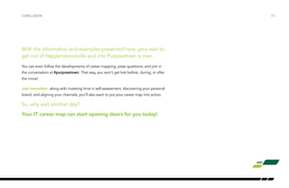 CONCLUSION /25 
With the information and examples presented here, your wait to 
get out of Happenstanceville and into Purposetown is over. 
You can even follow the developments of career mapping, pose questions, and join in 
the conversation at #purposetown. That way, you won’t get lost before, during, or after 
the move! 
Just remember: along with investing time in self-assessment, discovering your personal 
brand, and aligning your channels, you’ll also want to put your career map into action. 
So, why wait another day? 
Your IT career map can start opening doors for you today! 
 