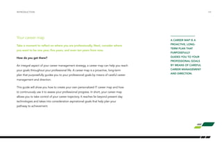 INTRODUCTION /04 
Your career map 
Take a moment to reflect on where you are professionally. Next, consider where 
you want to be one year, five years, and even ten years from now. 
How do you get there? 
An integral aspect of your career management strategy, a career map can help you reach 
your goals throughout your professional life. A career map is a proactive, long-term 
plan that purposefully guides you to your professional goals by means of careful career 
management and direction. 
This guide will show you how to create your own personalized IT career map and how 
to continuously use it to assess your professional progress. In short, your career map 
allows you to take control of your career trajectory. It reaches far beyond present day 
technologies and takes into consideration aspirational goals that help plan your 
pathway to achievement. 
A CAREER MAP IS A 
PROACTIVE, LONG-TERM 
PLAN THAT 
PURPOSEFULLY 
GUIDES YOU TO YOUR 
PROFESSIONAL GOALS 
BY MEANS OF CAREFUL 
CAREER MANAGEMENT 
AND DIRECTION. 
 