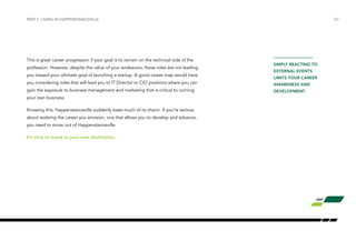 /09 
This is great career progression if your goal is to remain on the technical side of the 
profession. However, despite the value of your endeavors, these roles are not leading 
you toward your ultimate goal of launching a startup. A good career map would have 
you considering roles that will lead you to IT Director or CIO positions where you can 
gain the exposure to business management and marketing that is critical to running 
your own business. 
Knowing this, Happenstanceville suddenly loses much of its charm. If you’re serious 
about realizing the career you envision, one that allows you to develop and advance, 
you need to move out of Happenstanceville. 
It’s time to travel to your new destination. 
SIMPLY REACTING TO 
EXTERNAL EVENTS 
LIMITS YOUR CAREER 
AWARENESS AND 
DEVELOPMENT. 
PART 1: LIVING IN HAPPENSTANCEVILLE 
 