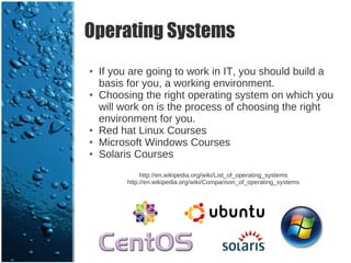 Operating Systems
●   If you are going to work in IT, you should build a
    basis for you, a working environment.
●   Choosing the right operating system on which you
    will work on is the process of choosing the right
    environment for you.
●   Red hat Linux Courses
●   Microsoft Windows Courses
●   Solaris Courses
               http://en.wikipedia.org/wiki/List_of_operating_systems
          http://en.wikipedia.org/wiki/Comparison_of_operating_systems
 