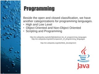 Programming
Beside the open and closed classification, we have
another categorizations for programming languages.
● High and Low Level

● Object Oriented and Non-Object Oriented

● Scripting and Programming



    http://en.wikipedia.org/wiki/Alphabetical_list_of_programming_languages
      http://en.wikipedia.org/wiki/Comparison_of_programming_languages

                 http://en.wikipedia.org/wiki/Web_development
 