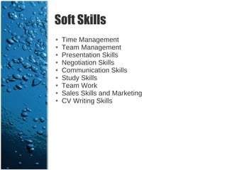 Soft Skills
●   Time Management
●   Team Management
●   Presentation Skills
●   Negotiation Skills
●   Communication Skills
●   Study Skills
●   Team Work
●   Sales Skills and Marketing
●   CV Writing Skills
 