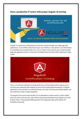 Have a productive IT career with proper Angular JS training
Angular JS is utilized for creatingrefined, structured, and well-thought-out single page web
applications. It uses HTML to describe the app’s user interface. It also delivers a rich API thataids
to consolidate your JavaScript code. This, in turn, makes it stress-free for you to build thesingle
page web application which is centered on the Model-View-Controller (MVC) application design
model.
There is an extensive collection of JavaScript libraries and frameworks which support you to
structure your JavaScript code. Angular JS is one of the mostprevalentframeworks. In Angular
applications, the controllers are JavaScript classes, the view is the Document Object Model, and
the model data is kept in object properties.
The Angular JS has some major benefits of is its dependence injection which is rather helpful
when you wish to unit test your code. Itbacks event powered programming. Angular turns web
browser niftier. It disassociates DOM operation from application logic which betters the
testability of the code.
 