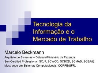 Tecnologia da Informação e o Mercado de Trabalho Marcelo Beckmann Arquiteto de Sistemas – Datasus/Ministério da Fazenda Sun Certified Professional: SCJP, SCWCD, SCBCD, SCMAD, SCEA(I) Mestrando em Sistemas Computacionais: COPPE/UFRJ 