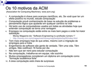 Os 10 motivos da ACM   (Association for Computing Machinery: www.acm.org) A computação é chave para avanços científicos, etc. Se você quer ter um efeito positivo no mundo, estude computação Computação provê conhecimento de base na solução de problemas e pensamento lógico que ajudarão em qualquer carreira na vida Há tanto uso de computadores usados em todas as atividades hoje que entender computação se torna uma vantagem Enpregos na computação estão entre os mais bem pagos e onde há maior satisfação Money Magazine diz: “Software Engineering é a profissão número 1” http://money.cnn.com/magazines/moneymag/bestjobs/top50/index.html Tem mais empregos hoje do que antes, mesmo com a migração de empregos para a India Engenheiros de software são gente de verdade. Têm uma vida. Têm amigos. Não codificam 18 horas por dia Não tem que ser nerd para estudar computação Na computação, trabalha-se em equipe, não sozinho Muitos empregadores consideram um diploma em computação como “formação acadêmica forte” A área computação está cheia de surpresas 
