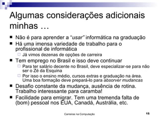 Algumas considerações adicionais minhas … Não é para aprender a “ usar”  informática na graduação Há uma imensa variedade de trabalho para o profissional de informática Já vimos dezenas de opções de carreira Tem emprego no Brasil e isso deve continuar Para ter salário decente no Brasil, deve especializar-se para não ser o Zé da Esquina Por isso o ensino médio, cursos extras e graduação na área.  Uma boa formação deve prepará-lo para  absorver mudancas Desafio constante da mudança, ausência de rotina. Trabalho interessante para caramba! Facilidade para emigrar. Tem uma tremenda falta de (bom) pessoal nos EUA, Canadá, Austrália, etc. 
