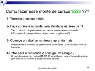 Como fazer esse monte de cursos  $$$$  ??? 1- Termine o ensino médio 2- Faça cursos e aprenda uma atividade na área de TI Tire o máximo de proveito do seu curso, arranque o máximo de informação do seu professor, seja curioso e aplicado (*) 3- Começe a trabalhar na área e aprenda mais  O mercado está com falta de pessoas bem qualificadas (*) em qualquer nível de instrução ; 4-Entre para a faculdade e consiga um estágio  (*) O valor do estágio (No mínimo R$ 600,00 para 6 horas) paga a faculdade privada    (Em torno de R$ 450,00) e ainda sobra um trocado. 