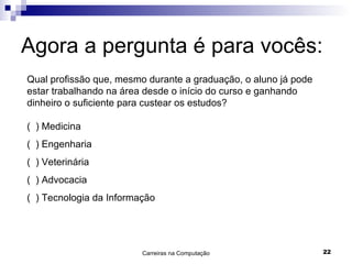 Agora a pergunta é para vocês: Qual profissão que, mesmo durante a graduação, o aluno já pode estar trabalhando na área desde o início do curso e ganhando dinheiro o suficiente para custear os estudos? (  ) Medicina (  ) Engenharia (  ) Veterinária (  ) Advocacia (  ) Tecnologia da Informação 