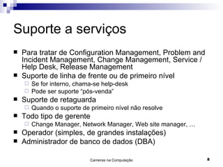 Suporte a serviços Para tratar de Configuration Management, Problem and Incident Management, Change Management, Service / Help Desk, Release Management Suporte de linha de frente ou de primeiro nível Se for interno, chama-se help-desk Pode ser suporte “pós-venda” Suporte de retaguarda Quando o suporte de primeiro nível não resolve Todo tipo de gerente Change Manager, Network Manager, Web site manager, … Operador (simples, de grandes instalações) Administrador de banco de dados (DBA) 