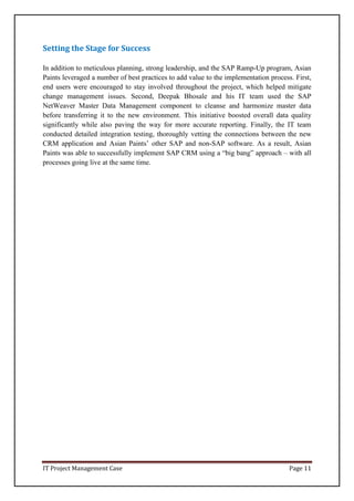 IT Project Management Case Page 11
Setting the Stage for Success
In addition to meticulous planning, strong leadership, and the SAP Ramp-Up program, Asian
Paints leveraged a number of best practices to add value to the implementation process. First,
end users were encouraged to stay involved throughout the project, which helped mitigate
change management issues. Second, Deepak Bhosale and his IT team used the SAP
NetWeaver Master Data Management component to cleanse and harmonize master data
before transferring it to the new environment. This initiative boosted overall data quality
significantly while also paving the way for more accurate reporting. Finally, the IT team
conducted detailed integration testing, thoroughly vetting the connections between the new
CRM application and Asian Paints’ other SAP and non-SAP software. As a result, Asian
Paints was able to successfully implement SAP CRM using a “big bang” approach – with all
processes going live at the same time.
 