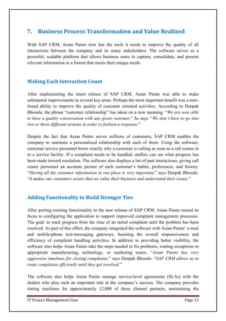 IT Project Management Case Page 13
7. Business Process Transformation and Value Realized
With SAP CRM, Asian Paints now has the tools it needs to improve the quality of all
interactions between the company and its many stakeholders. The software serves as a
powerful, scalable platform that allows business users to capture, consolidate, and present
relevant information in a format that meets their unique needs.
Making Each Interaction Count
After implementing the latest release of SAP CRM, Asian Paints was able to make
substantial improvements in several key areas. Perhaps the most important benefit was a new-
found ability to improve the quality of customer oriented activities. According to Deepak
Bhosale, the phrase “customer relationship” has taken on a new meaning. “We are now able
to have a quality conversation with any given customer,” he says. “We don’t have to go into
two or three different systems in order to fashion a response.”
Despite the fact that Asian Paints serves millions of customers, SAP CRM enables the
company to maintain a personalized relationship with each of them. Using the software,
customer service personnel know exactly why a customer is calling as soon as a call comes in
to a service facility. If a complaint needs to be handled, staffers can see what progress has
been made toward resolution. The software also displays a list of past interactions, giving call
center personnel an accurate picture of each customer’s habits, preferences, and history.
“Having all the customer information in one place is very important,” says Deepak Bhosale.
“It makes our customers aware that we value their business and understand their issues.”
Adding Functionality to Build Stronger Ties
After porting existing functionality to the new release of SAP CRM, Asian Paints turned its
focus to configuring the application to support improved complaint management processes.
The goal: to track progress from the time of an initial complaint until the problem has been
resolved. As part of this effort, the company integrated the software with Asian Paints’ e-mail
and mobile-phone text-messaging gateways, boosting the overall responsiveness and
efficiency of complaint handling activities. In addition to providing better visibility, the
software also helps Asian Paints take the steps needed to fix problems, routing exceptions to
appropriate manufacturing, technology, or marketing teams. “Asian Paints has very
aggressive timelines for closing complaints,” says Deepak Bhosale. “SAP CRM allows us to
route complaints efficiently until they get resolved.”
The software also helps Asian Paints manage service-level agreements (SLAs) with the
dealers who play such an important role in the company’s success. The company provides
tinting machines for approximately 12,000 of these channel partners, maintaining the
 