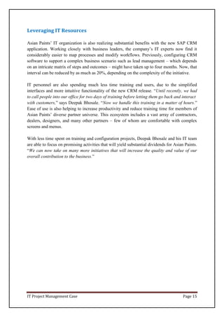 IT Project Management Case Page 15
Leveraging IT Resources
Asian Paints’ IT organization is also realizing substantial benefits with the new SAP CRM
application. Working closely with business leaders, the company’s IT experts now find it
considerably easier to map processes and modify workflows. Previously, configuring CRM
software to support a complex business scenario such as lead management – which depends
on an intricate matrix of steps and outcomes – might have taken up to four months. Now, that
interval can be reduced by as much as 20%, depending on the complexity of the initiative.
IT personnel are also spending much less time training end users, due to the simplified
interfaces and more intuitive functionality of the new CRM release. “Until recently, we had
to call people into our office for two days of training before letting them go back and interact
with customers,” says Deepak Bhosale. “Now we handle this training in a matter of hours.”
Ease of use is also helping to increase productivity and reduce training time for members of
Asian Paints’ diverse partner universe. This ecosystem includes a vast array of contractors,
dealers, designers, and many other partners – few of whom are comfortable with complex
screens and menus.
With less time spent on training and configuration projects, Deepak Bhosale and his IT team
are able to focus on promising activities that will yield substantial dividends for Asian Paints.
“We can now take on many more initiatives that will increase the quality and value of our
overall contribution to the business.”
 