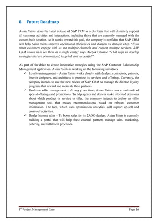 IT Project Management Case Page 16
8. Future Roadmap
Asian Paints views the latest release of SAP CRM as a platform that will ultimately support
all customer activities and interactions, including those that are currently managed with the
custom built solution. As it works toward this goal, the company is confident that SAP CRM
will help Asian Paints improve operational efficiencies and sharpen its strategic edge. “Even
when customers engage with us via multiple channels and request multiple services, SAP
CRM allows us to see them as a single entity,” says Deepak Bhosale. “That helps us develop
strategies that are personalized, targeted, and successful.”
As part of the drive to create innovative strategies using the SAP Customer Relationship
Management application, Asian Paints is working on the following initiatives:
 Loyalty management – Asian Paints works closely with dealers, contractors, painters,
interior designers, and architects to promote its services and offerings. Currently, the
company intends to use the new release of SAP CRM to manage the diverse loyalty
programs that reward and motivate these partners.
 Real-time offer management – At any given time, Asian Paints runs a multitude of
special offerings and promotions. To help agents and dealers make informed decisions
about which product or service to offer, the company intends to deploy an offer
management tool that makes recommendations based on relevant customer
information. The tool, which uses optimization analytics, will support up-sell and
cross-sell activities.
 Dealer Internet sales – To boost sales for its 25,000 dealers, Asian Paints is currently
building a portal that will help these channel partners manage sales, marketing,
ordering, and fulfilment processes.
 