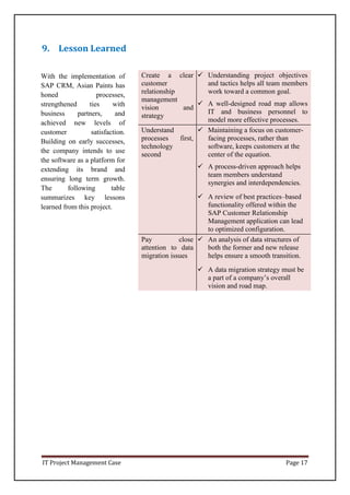 IT Project Management Case Page 17
9. Lesson Learned
Create a clear
customer
relationship
management
vision and
strategy
 Understanding project objectives
and tactics helps all team members
work toward a common goal.
 A well-designed road map allows
IT and business personnel to
model more effective processes.
Understand
processes first,
technology
second
 Maintaining a focus on customer-
facing processes, rather than
software, keeps customers at the
center of the equation.
 A process-driven approach helps
team members understand
synergies and interdependencies.
 A review of best practices–based
functionality offered within the
SAP Customer Relationship
Management application can lead
to optimized configuration.
Pay close
attention to data
migration issues
 An analysis of data structures of
both the former and new release
helps ensure a smooth transition.
 A data migration strategy must be
a part of a company’s overall
vision and road map.
With the implementation of
SAP CRM, Asian Paints has
honed processes,
strengthened ties with
business partners, and
achieved new levels of
customer satisfaction.
Building on early successes,
the company intends to use
the software as a platform for
extending its brand and
ensuring long term growth.
The following table
summarizes key lessons
learned from this project.
 