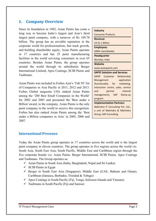IT Project Management Case Page 3
Industry
Consumer Products
Revenue
US $1.1 Billion
Employees
5000+ (worldwide)
Headquarter
Mumbai, India
Website
www.asianpaints.com
SAP© Solution and Services
SAP© Customer Relationship
Management application
(functionality for marketing,
interaction centre, sales, service
and partner channel
management), SAP Ramp-up
program
Implementation Partners
Mahindra IT Consulting Pvt. Ltd.,
a unit of Mahindra & Mahindra
Group; SAP Consulting
1. Company Overview
Since its foundation in 1942, Asian Paints has come a
long way to become India’s largest and Asia’s third
largest paint company, with a turnover of Rs 109.70
billion. The group has an enviable reputation in the
corporate world for professionalism, fast track growth,
and building shareholder equity. Asian Paints operates
in 17 countries and has 25 paint manufacturing
facilities in the world servicing consumers in over 65
countries. Besides Asian Paints, the group operates
around the world through its subsidiaries Berger
International Limited, Apco Coatings, SCIB Paints and
Taubmans.
Asian Paints was included in Forbes Asia’s ‘Fab 50’ list
of Companies in Asia Pacific in 2011, 2012 and 2013.
Forbes Global magazine USA ranked Asian Paints
among the ‘200 Best Small Companies in the World’
for 2002 and 2003 and presented the 'Best under a
Billion' award, to the company. Asian Paints is the only
paint company in the world to receive this recognition.
Forbes has also ranked Asian Paints among the ‘Best
under a Billion companies in Asia’ in 2005, 2006 and
2007.
International Presence
Today the Asian Paints group operates in 17 countries across the world and is the largest
paint company in eleven countries. The group operates in five regions across the world viz.
South Asia, South East Asia, South Pacific, Middle East and Caribbean region through the
five corporate brands viz. Asian Paints, Berger International, SCIB Paints, Apco Coatings
and Taubmans. The Group operates as:
 Asian Paints in South Asia (India, Bangladesh, Nepal and Sri Lanka)
 SCIB Paints in Egypt
 Berger in South East Asia (Singapore), Middle East (UAE, Bahrain and Oman),
Caribbean (Jamaica, Barbados, Trinidad & Tobago)
 Apco Coatings in South Pacific (Fiji, Tonga, Solomon Islands and Vanuatu)
 Taubmans in South Pacific (Fiji and Samoa)
 