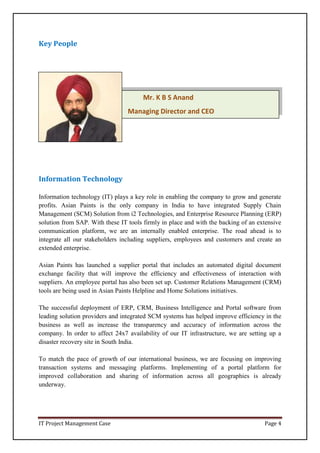 IT Project Management Case Page 4
Mr. K B S Anand
Managing Director and CEO
Key People
Information Technology
Information technology (IT) plays a key role in enabling the company to grow and generate
profits. Asian Paints is the only company in India to have integrated Supply Chain
Management (SCM) Solution from i2 Technologies, and Enterprise Resource Planning (ERP)
solution from SAP. With these IT tools firmly in place and with the backing of an extensive
communication platform, we are an internally enabled enterprise. The road ahead is to
integrate all our stakeholders including suppliers, employees and customers and create an
extended enterprise.
Asian Paints has launched a supplier portal that includes an automated digital document
exchange facility that will improve the efficiency and effectiveness of interaction with
suppliers. An employee portal has also been set up. Customer Relations Management (CRM)
tools are being used in Asian Paints Helpline and Home Solutions initiatives.
The successful deployment of ERP, CRM, Business Intelligence and Portal software from
leading solution providers and integrated SCM systems has helped improve efficiency in the
business as well as increase the transparency and accuracy of information across the
company. In order to affect 24x7 availability of our IT infrastructure, we are setting up a
disaster recovery site in South India.
To match the pace of growth of our international business, we are focusing on improving
transaction systems and messaging platforms. Implementing of a portal platform for
improved collaboration and sharing of information across all geographies is already
underway.
 