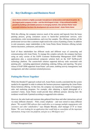 IT Project Management Case Page 5
2. Key Challenges and Business Need
With this offering, the company removes much of the anxiety and legwork from the home
painting process, giving consumers access to hassle-free professional services, style
consultations, color recommendations, and even free samples. The offering combines all the
professional services that a customer might need in the course of painting a home. In addition
to end consumers, major stakeholders in the Asian Paints Home Solutions offering include
interior decorators, contractors, and retailers.
Each of these stakeholders has different needs and different ways of connecting and
communicating with Asian Paints. To manage this complex network, the company had been
using an early version of the SAP® Customer Relationship Management (SAP CRM)
application plus a custom-tailored composite solution built on the SAP NetWeaver®
technology platform. The custom-built solution supported delivery tasks associated with
painting jobs – including appointment scheduling, ordering, billing, and reporting. The prior
release of SAP CRM supported Asian Paints’ call center, enabling activity management, lead
management, and other customer-oriented processes.
Putting the Pieces Together
While this blended IT approach worked well, Asian Paints recently concluded that the system
needed to be upgraded in order to enhance the business processes supporting the Asian Paints
Home Solutions offering. At that time, the company was launching a number of imaginative
sales and marketing programs. For example, after obtaining a digital photograph of a
customer’s home, Asian Paints would provide three different pictures showing how the
residence would look if painted according to suggested color schemes.
However, the sales leads and customer data gathered from these and other interactions arrived
via many different channels – Web, e-mail, telephone – and were stored in many different
places. “We needed CRM software that would allow us to manage multiple engagements with
customers and other stakeholders,” says Deepak Bhosale, chief manager of IT at Asian
Paints. “We were looking for an application that would help us consolidate all the important
information, bring it into one platform, and give us a 360-degree view.”
Asian Paints Limited is a highly successful manufacturer of decorative and industrial paints. As
the largest paint company in India – and the third largest in Asia – it has achieved enviable
growth by building a formidable presence in emerging markets. One of Asian Paints’ most
successful initiatives has been the development of a service brand – Asian Paints Home
Solutions.
 