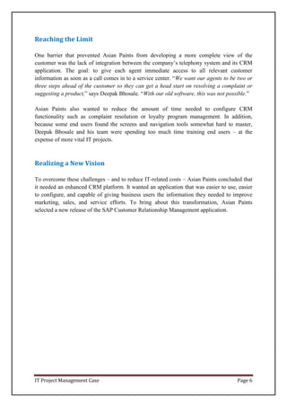 IT Project Management Case Page 6
Reaching the Limit
One barrier that prevented Asian Paints from developing a more complete view of the
customer was the lack of integration between the company’s telephony system and its CRM
application. The goal: to give each agent immediate access to all relevant customer
information as soon as a call comes in to a service center. “We want our agents to be two or
three steps ahead of the customer so they can get a head start on resolving a complaint or
suggesting a product,” says Deepak Bhosale. “With our old software, this was not possible.”
Asian Paints also wanted to reduce the amount of time needed to configure CRM
functionality such as complaint resolution or loyalty program management. In addition,
because some end users found the screens and navigation tools somewhat hard to master,
Deepak Bhosale and his team were spending too much time training end users – at the
expense of more vital IT projects.
Realizing a New Vision
To overcome these challenges – and to reduce IT-related costs – Asian Paints concluded that
it needed an enhanced CRM platform. It wanted an application that was easier to use, easier
to configure, and capable of giving business users the information they needed to improve
marketing, sales, and service efforts. To bring about this transformation, Asian Paints
selected a new release of the SAP Customer Relationship Management application.
 