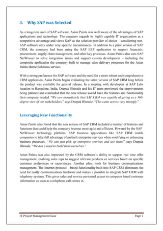 IT Project Management Case Page 7
3. Why SAP was Selected
As a long-time user of SAP software, Asian Paints was well aware of the advantages of SAP
applications and technology. The company regards its highly capable IT organization as a
competitive advantage and views SAP as the solution provider of choice – considering non-
SAP software only under very specific circumstances. In addition to a prior version of SAP
CRM, the company had been using the SAP ERP application to support financials,
procurement, supply chain management, and other key processes. Asian Paints also uses SAP
NetWeaver to solve integration issues and support custom development – including the
composite application the company built to manage sales delivery processes for the Asian
Paints Home Solutions service.
With a strong preference for SAP software and the need for a more robust and comprehensive
CRM application, Asian Paints began evaluating the latest version of SAP CRM long before
the product was available for general release. In a meeting with developers at SAP Labs
location in Bangalore, India, Deepak Bhosale and his IT team previewed the improvements
being planned and concluded that the new release would have the features and functionality
their company needed. “We saw immediately that SAP CRM was capable of giving us a 360-
degree view of our stakeholders,” says Deepak Bhosale. “This came across very strongly.”
Leveraging New Functionality
Asian Paints also found that the new release of SAP CRM included a number of features and
functions that could help the company become more agile and efficient. Powered by the SAP
NetWeaver technology platform, SAP business applications like SAP CRM enable
companies to take full advantage of prebuilt enterprise services when modifying or enhancing
business processes. “We can just pick up enterprise services and use them,” says Deepak
Bhosale. “We don’t need to build them ourselves.”
Asian Paints was also impressed by the CRM software’s ability to support real time offer
management, enabling sales reps to suggest relevant products or services based on specific
customer preferences or experiences. Another plus: tools for business communications
management. The Internet protocol – based functionality built into SAP CRM eliminates the
need for costly communications hardware and makes it possible to integrate SAP CRM with
telephony systems. This gives sales and service personnel access to computer based customer
information as soon as a telephone call comes in.
 