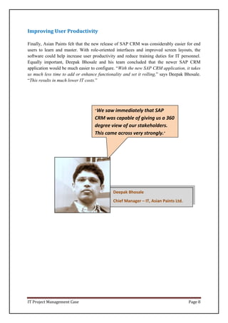IT Project Management Case Page 8
Deepak Bhosale
Chief Manager – IT, Asian Paints Ltd.
Improving User Productivity
Finally, Asian Paints felt that the new release of SAP CRM was considerably easier for end
users to learn and master. With role-oriented interfaces and improved screen layouts, the
software could help increase user productivity and reduce training duties for IT personnel.
Equally important, Deepak Bhosale and his team concluded that the newer SAP CRM
application would be much easier to configure. “With the new SAP CRM application, it takes
us much less time to add or enhance functionality and set it rolling,” says Deepak Bhosale.
“This results in much lower IT costs.”
“We saw immediately that SAP
CRM was capable of giving us a 360
degree view of our stakeholders.
This came across very strongly.”
 