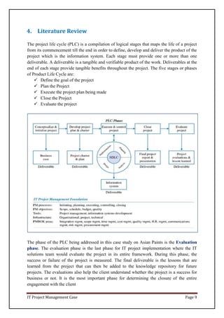 IT Project Management Case Page 9
4. Literature Review
The project life cycle (PLC) is a compilation of logical stages that maps the life of a project
from its commencement till the end in order to define, develop and deliver the product of the
project which is the information system. Each stage must provide one or more than one
deliverable. A deliverable is a tangible and verifiable product of the work. Deliverables at the
end of each stage provide tangible benefits throughout the project. The five stages or phases
of Product Life Cycle are:
 Define the goal of the project
 Plan the Project
 Execute the project plan being made
 Close the Project
 Evaluate the project
The phase of the PLC being addressed in this case study on Asian Paints is the Evaluation
phase. The evaluation phase is the last phase for IT project implementation where the IT
solutions team would evaluate the project in its entire framework. During this phase, the
success or failure of the project is measured. The final deliverable is the lessons that are
learned from the project that can then be added to the knowledge repository for future
projects. The evaluations also help the client understand whether the project is a success for
business or not. It is the most important phase for determining the closure of the entire
engagement with the client
 