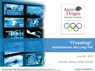 “ITcasting”,
                                                                                                                                                       monetización del Long Tail

                                                                                                                                                                                       June 24th, 2010

                                                                                                                                                                            MIGUEL-ANGEL MORCUENDE

Atos, Atos and fish symbol, Atos Origin and fish symbol, Atos Consulting, and the fish itself are registered trademarks of Atos Origin SA. March 2007
Atos, Atos and fish Confidential information owned by Atos Origin, to be and by fish symbol only. This document or any part Atos Origin be July 10
© 2007 Atos Origin.symbol, Atos Origin and fish symbol, Atos Consulting,usedthe the recipientitself are registered trademarks ofof it, may notSA. reproduced, copied,
© 2010 Atos Origin. Private nor quoted without prior or any approval from Atos copied,
circulated and/or distributed for the client. This report written part of it, may not beOrigin. circulated, quoted without prior written approval from Atos Origin or the client.
 