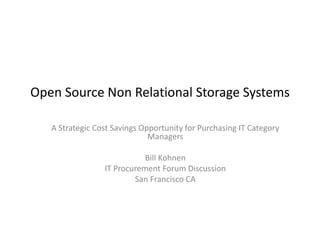 Open Source Non Relational Storage Systems 
A Strategic Cost Savings Opportunity for Purchasing IT Category 
Managers 
Bill Kohnen 
IT Procurement Forum Discussion 
San Francisco CA 
 