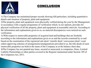 CONCLUSION
1) The Company has maintained proper records showing full particulars, including quantitative
details and situation of property, plant and equipment.
2)The property, plant and equipment were physically verified during the year by the Management
in accordance with a regular programme of verification which, in our opinion, provides for
physical verification of all the property, plant and equipment at reasonable intervals. According to
the information and explanations given to us, no material discrepancies were noticed on such
verification.
3) With respect to immovable properties of acquired land and buildings that are freehold,
according to the information and explanations given to us and the records examined by us and
based on the examination of the registered sale deed / transfer deed / conveyance deed / court
orders approving schemes of arrangements/amalgamations provided to us, the title deeds of such
immovable properties are held in the name of the Company as at the balance sheet date.
4)The Company has not granted any loans, secured or unsecured, to companies, firms, Limited
Liability Partnerships or other parties covered in the Register maintained under Section 189 of
the Companies Act, 2013.
 