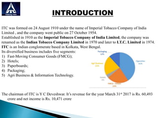 INTRODUCTION
ITC was formed on 24 August 1910 under the name of Imperial Tobacco Company of India
Limited , and the company went public on 27 October 1954.
Established in 1910 as the Imperial Tobacco Company of India Limited, the company was
renamed as the Indian Tobacco Company Limited in 1970 and later to I.T.C. Limited in 1974.
ITC is an Indian conglomerate based in Kolkata, West Bengal.
Its diversified business includes five segments:
1) Fast-Moving Consumer Goods (FMCG);
2) Hotels;
3) Paperboards;
4) Packaging;
5) Agri Business & Information Technology.
The chairman of ITC is Y C Deveshwar. It’s revenue for the year March 31st 2017 is Rs. 60,493
crore and net income is Rs. 10,471 crore
 