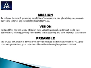 MISSION
To enhance the wealth generating capability of the enterprise in a globalising environment,
delivering superior and sustainable stakeholder value.
VISION
Sustain ITC's position as one of India's most valuable corporations through world class
performance, creating growing value for the Indian economy and the Company's stakeholders
PREAMBLE
ITC's Code of Conduct is derived from three interlinked fundamental principles, viz. good
corporate governance, good corporate citizenship and exemplary personal conduct.
 