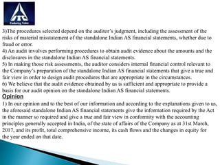 3)The procedures selected depend on the auditor’s judgment, including the assessment of the
risks of material misstatement of the standalone Indian AS financial statements, whether due to
fraud or error.
4) An audit involves performing procedures to obtain audit evidence about the amounts and the
disclosures in the standalone Indian AS financial statements.
5) In making those risk assessments, the auditor considers internal financial control relevant to
the Company’s preparation of the standalone Indian AS financial statements that give a true and
fair view in order to design audit procedures that are appropriate in the circumstances.
6) We believe that the audit evidence obtained by us is sufficient and appropriate to provide a
basis for our audit opinion on the standalone Indian AS financial statements.
Opinion
1) In our opinion and to the best of our information and according to the explanations given to us,
the aforesaid standalone Indian AS financial statements give the information required by the Act
in the manner so required and give a true and fair view in conformity with the accounting
principles generally accepted in India, of the state of affairs of the Company as at 31st March,
2017, and its profit, total comprehensive income, its cash flows and the changes in equity for
the year ended on that date.
 