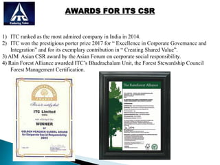 AWARDS FOR ITS CSR
1) ITC ranked as the most admired company in India in 2014.
2) ITC won the prestigious porter prize 2017 for “ Excellence in Corporate Governance and
Integration” and for its exemplary contribution in “ Creating Shared Value”.
3) AIM Asian CSR award by the Asian Forum on corporate social responsibility.
4) Rain Forest Alliance awarded ITC’s Bhadrachalam Unit, the Forest Stewardship Council
Forest Management Certification.
 