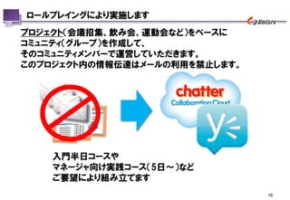 ロールプレイングにより実施します
プロジェクト（会議招集、飲み会、運動会など）をベースに
コミュニティ（グループ）を作成して、
そのコミュニティメンバーで運営していただきます。
このプロジェクト内の情報伝達はメールの利用を禁止します。




    入門半日コースや
    マネージャ向け実践コース（5日～）など
    ご要望により組み立てます
                               16
 