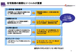 在宅勤務の展開もソーシャルが重要

①人事評価・報酬基準
 何時間働いたかで基本的な報酬が決ま       労働時間に関係なく。仕事の成果が唯
 る。仕事の成果は評価の一部           一の基準
                                                 ソーシャル
②組織のあり方                                         フラット組織
                                               コラボレーション
 上司と部下という上下関係の組織で、      リーダーとプレーヤーというフラットな左
 権限移譲は進んでいない            右に広がる組織で、権限移譲が進む


③仕事の進め方
 上司が部下に仕事のやり方を指示する。      リーダーがプレーヤーの仕事を任せ、チー
 仕事は『俗人的』で、個人が抱え込むこ      ムで仕事を共有し、互いにバックアップ
 とが多く、替えがきかない            することができる



④コミュニケーション
 上司・部下という上下の閉じられたコミュ     リーダーとプレーヤー、プレーヤー同士の
 ニケーション                  オープンなコミュニケーション



                       週刊ダイヤモンド2011/6/4号 P50より
                                                     4
 