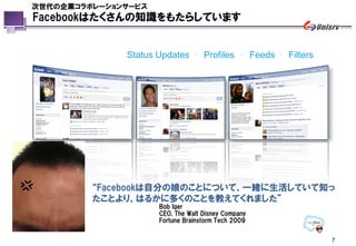 次世代の企業コラボレーションサービス
Facebookはたくさんの知識をもたらしています


              Status Updates    .   Profiles   .    Feeds   .   Filters




         “Facebookは自分の娘のことについて、一緒に生活していて知っ
         たことより、はるかに多くのことを教えてくれました”
                     Bob Iger
                     CEO, The Walt Disney Company
                     Fortune Brainstorm Tech 2009


                                                                          7
 
