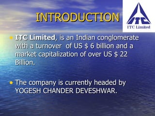 INTRODUCTION ITC Limited , is an Indian conglomerate with a turnover  of US $ 6 billion and a market capitalization of over US $ 22 Billion.  The company is currently headed by YOGESH CHANDER DEVESHWAR. 