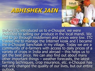     ABHISHEK JAIN    Before ITC introduced us to e-Choupal, we were restricted to selling our produce in the local mandi. We had to go through middlemen and prices were low. ITC trained me to manage the Internet kiosk and I became the e-Choupal Sanchalak in my village. Today we are a community of e-farmers with access to daily prices of a variety of crops in India and abroad – this helps us to get the best price. We can also find out about many other important things – weather forecasts, the latest farming techniques, crop insurance, etc. e-Choupal has not only changed the quality of our lives, but our entire outlook.  