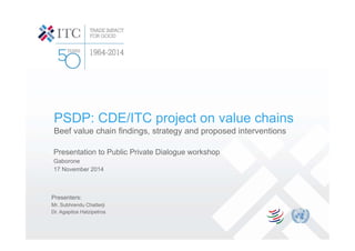 PSDP: CDE/ITC project on value chains
Beef value chain findings, strategy and proposed interventions
Presentation to Public Private Dialogue workshop
Gaborone
17 November 2014
Presenters:
Mr. Subhrendu Chatterji
Dr. Agapitos Hatzipetros
 