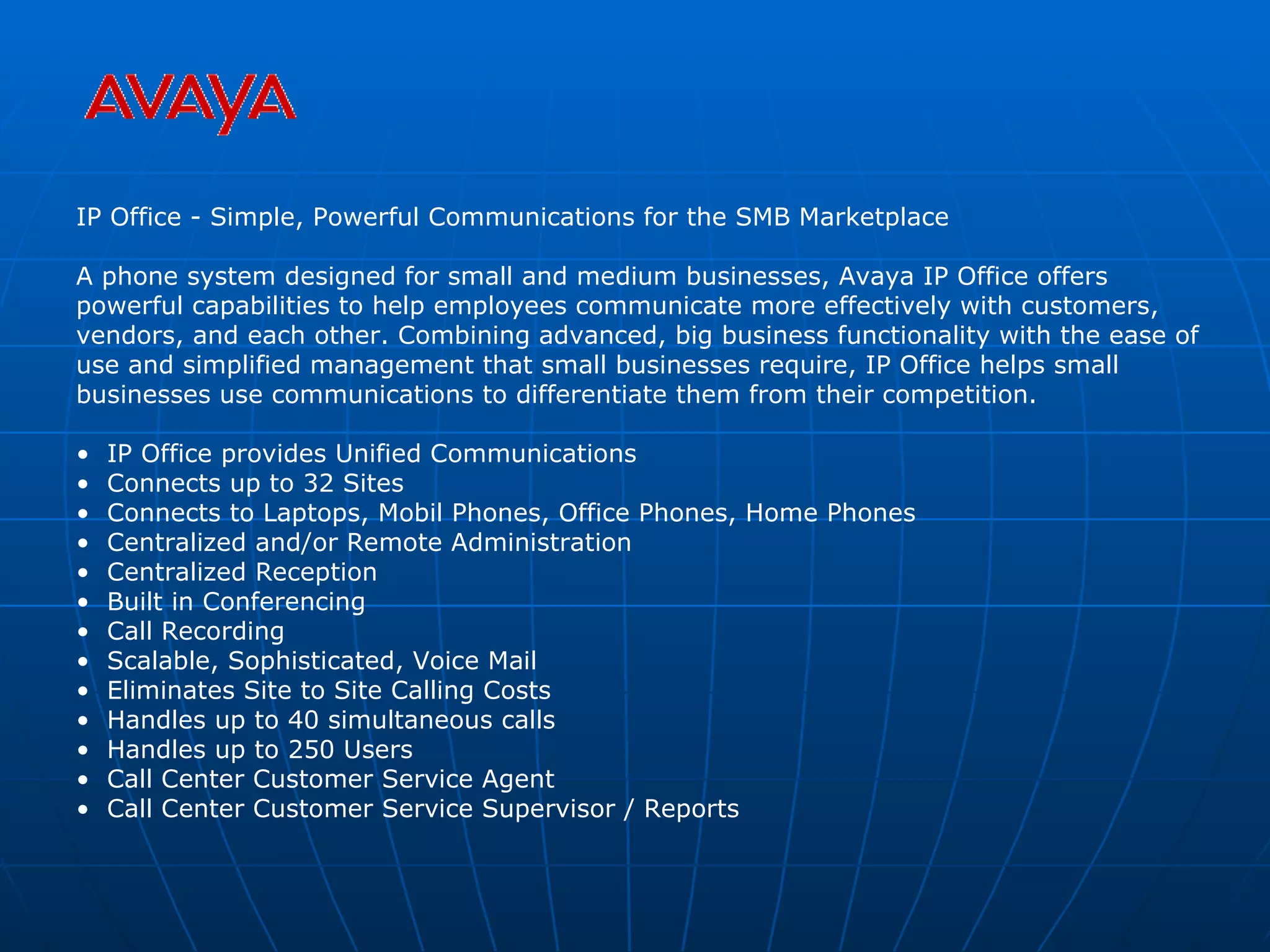 IP Office - Simple, Powerful Communications for the SMB Marketplace A phone system designed for small and medium businesses, Avaya IP Office offers powerful capabilities to help employees communicate more effectively with customers, vendors, and each other. Combining advanced, big business functionality with the ease of use and simplified management that small businesses require, IP Office helps small businesses use communications to differentiate them from their competition. IP Office provides Unified Communications Connects up to 32 Sites Connects to Laptops, Mobil Phones, Office Phones, Home Phones Centralized and/or Remote Administration Centralized Reception Built in Conferencing Call Recording Scalable, Sophisticated, Voice Mail Eliminates Site to Site Calling Costs Handles up to 40 simultaneous calls Handles up to 250 Users Call Center Customer Service Agent Call Center Customer Service Supervisor / Reports 