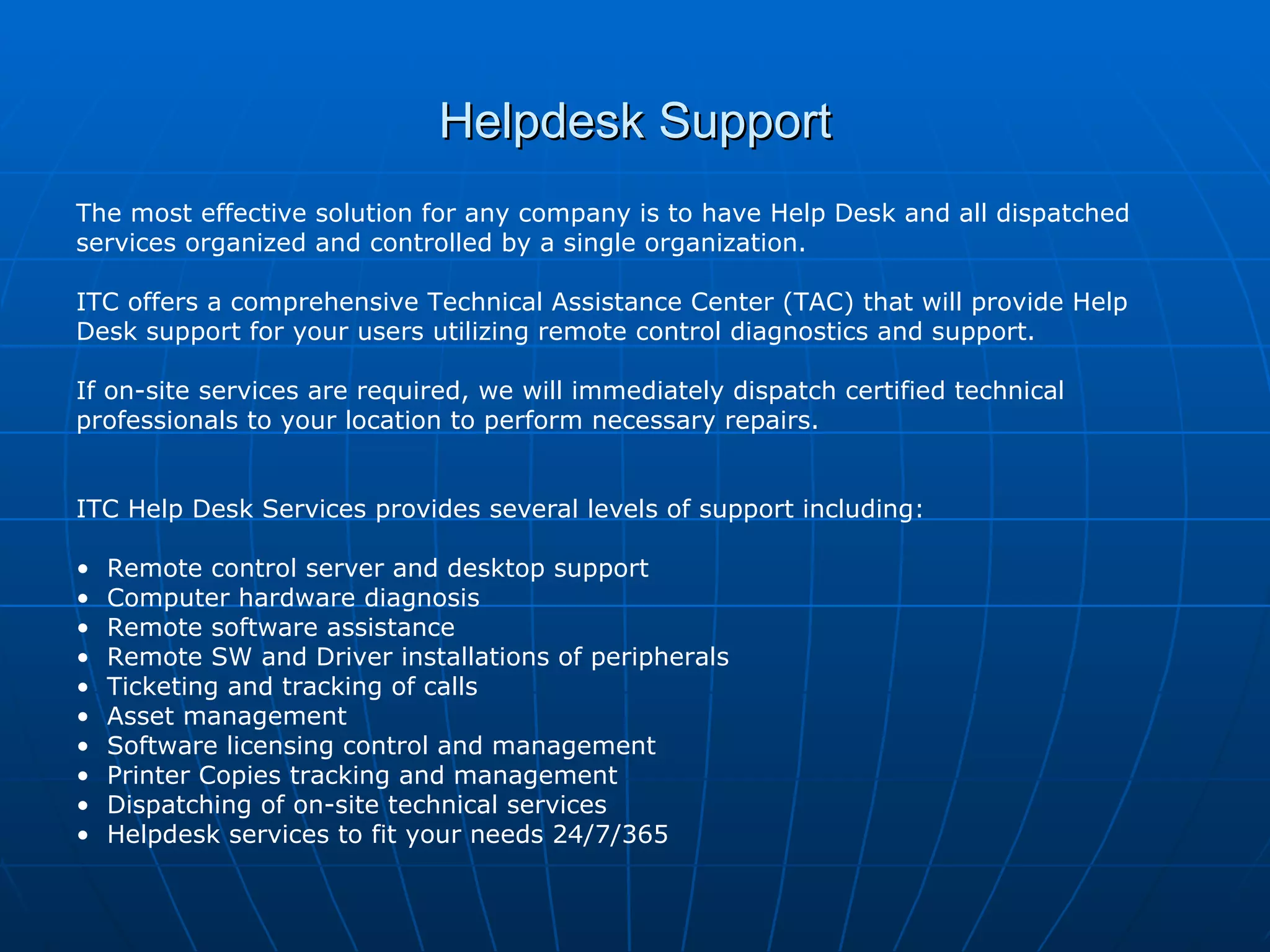 Helpdesk Support The most effective solution for any company is to have Help Desk and all dispatched services organized and controlled by a single organization. ITC offers a comprehensive Technical Assistance Center (TAC) that will provide Help Desk support for your users utilizing remote control diagnostics and support. If on-site services are required, we will immediately dispatch certified technical professionals to your location to perform necessary repairs. ITC Help Desk Services provides several levels of support including: Remote control server and desktop support Computer hardware diagnosis Remote software assistance  Remote SW and Driver installations of peripherals Ticketing and tracking of calls  Asset management  Software licensing control and management  Printer Copies tracking and management  Dispatching of on-site technical services Helpdesk services to fit your needs 24/7/365  