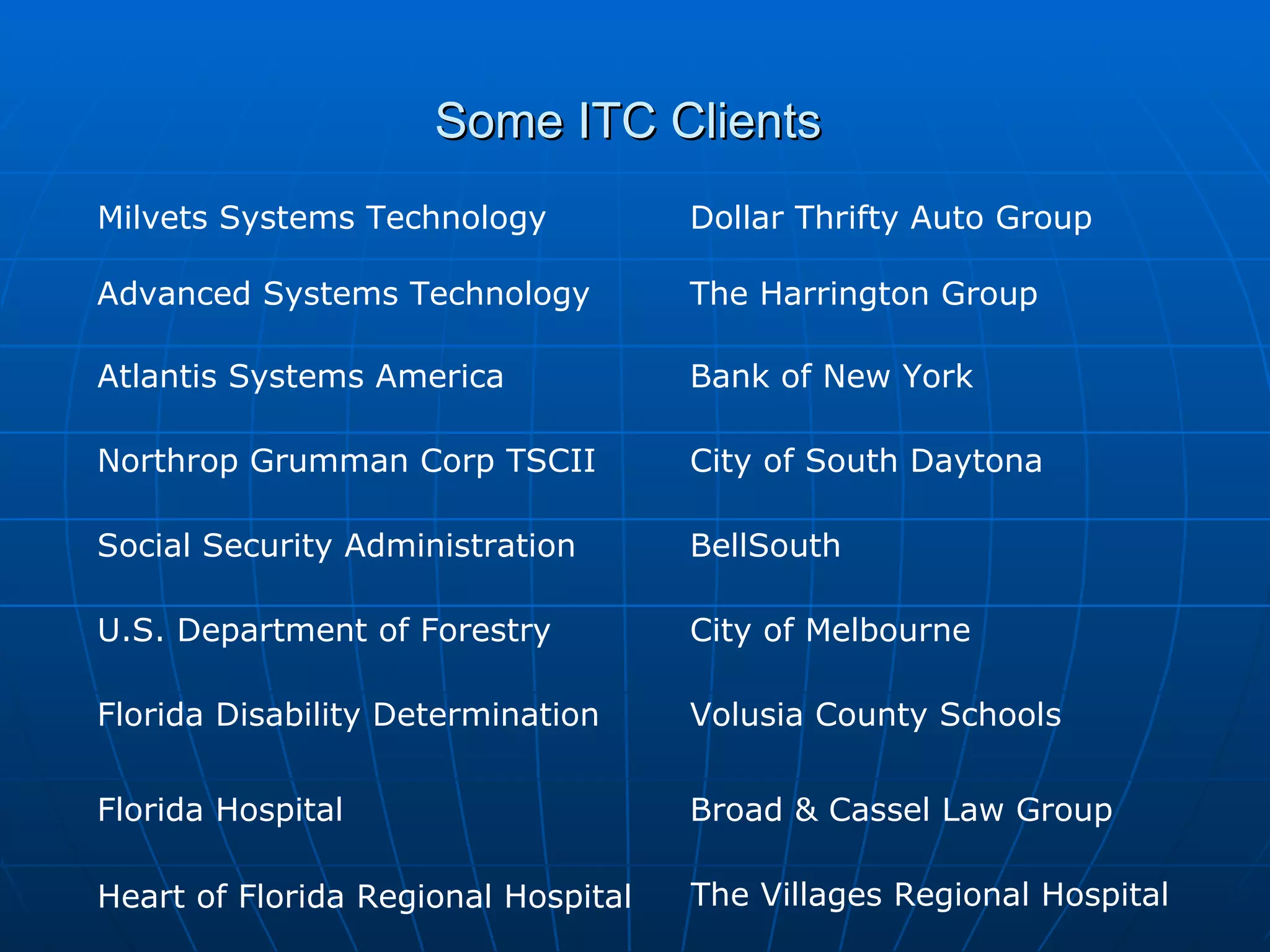 Some ITC Clients  Milvets Systems Technology Advanced Systems Technology Atlantis Systems America Northrop Grumman Corp TSCII  Social Security Administration U.S. Department of Forestry Florida Hospital Dollar Thrifty Auto Group The Harrington Group Bank of New York Florida Disability Determination City of South Daytona BellSouth City of Melbourne Volusia County Schools Broad & Cassel Law Group Heart of Florida Regional Hospital The Villages Regional Hospital 