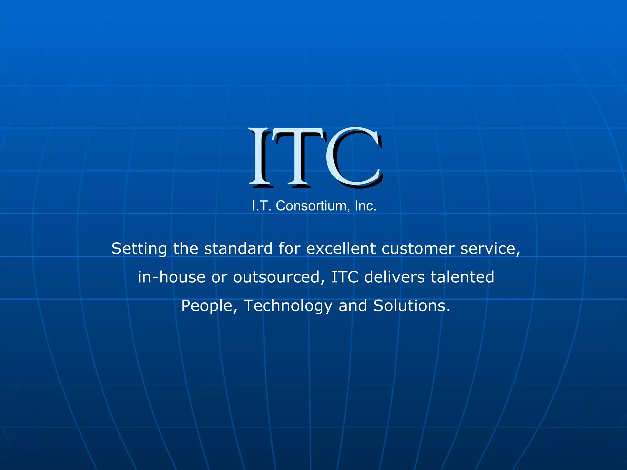 ITC I.T. Consortium, Inc. Setting the standard for excellent customer service, in-house or outsourced, ITC delivers talented People, Technology and Solutions. 